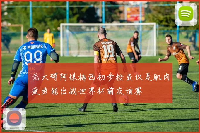 无大碍阿媒梅西初步检查仅是肌肉疲劳能出战世界杯前友谊赛
